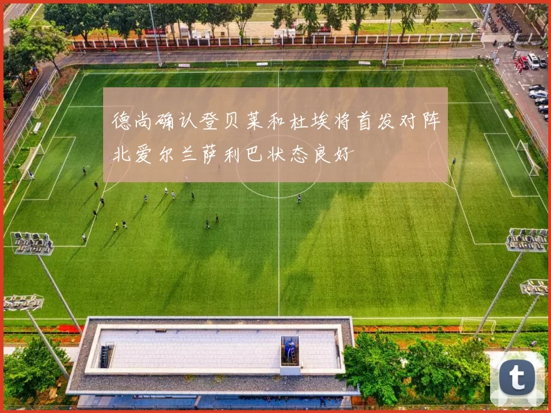 德尚确认登贝莱和杜埃将首发对阵北爱尔兰萨利巴状态良好